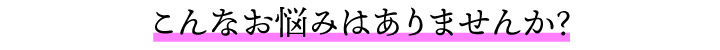 こんなお悩みはありませんか？